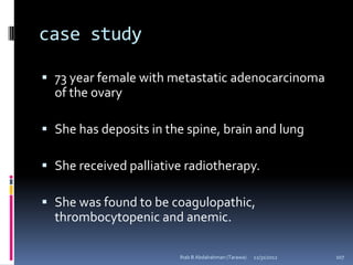 case study

 73 year female with metastatic adenocarcinoma
  of the ovary

 She has deposits in the spine, brain and lung

 She received palliative radiotherapy.

 She was found to be coagulopathic,
  thrombocytopenic and anemic.

                        Ihab B Abdalrahman (Tarawa)   12/31/2012   107
 