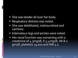  She was tender all over her body.
 Respiratory distress was noted.
 She was debilitated, malnourished and
  cachexic.
 Edematous legs and ascites were noted.
 Her renal function was worsening with a
  creatinine of 4.3mg/dl, K 5.4mg/dl, Hb 8.2
  gm/dl, platelets 23,000 and INR 3.2.


                       Ihab B Abdalrahman (Tarawa)   12/31/2012   109
 