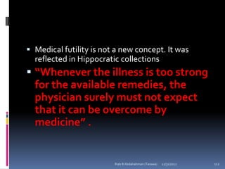  Medical futility is not a new concept. It was
  reflected in Hippocratic collections
 “Whenever the illness is too strong
  for the available remedies, the
  physician surely must not expect
  that it can be overcome by
  medicine” .


                         Ihab B Abdalrahman (Tarawa)   12/31/2012   112
 