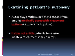 Examining patient’s autonomy

 Autonomy entitles a patient to choose from
  among medically acceptable treatment
  options (or to reject all options).

 It does not entitle patients to receive
  whatever treatments they ask for .




                        Ihab B Abdalrahman (Tarawa)   12/31/2012   114
 