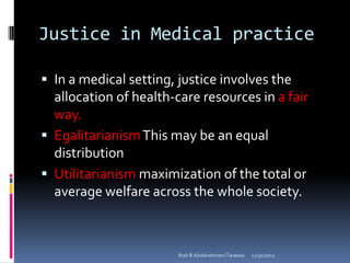 Justice in Medical practice

 In a medical setting, justice involves the
  allocation of health-care resources in a fair
  way.
 Egalitarianism This may be an equal
  distribution
 Utilitarianism maximization of the total or
  average welfare across the whole society.



                        Ihab B Abdalrahman (Tarawa)   12/31/2012
 