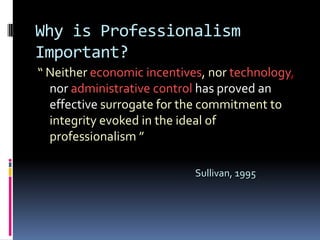 Why is Professionalism
Important?
“ Neither economic incentives, nor technology,
  nor administrative control has proved an
  effective surrogate for the commitment to
  integrity evoked in the ideal of
  professionalism ”

                            Sullivan, 1995
 