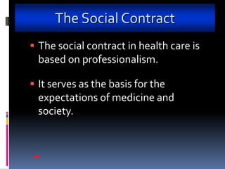 The Social Contract
 The social contract in health care is
 based on professionalism.

 It serves as the basis for the
 expectations of medicine and
 society.
 