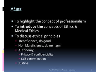 Aims

 To highlight the concept of professionalism
 To introduce the concepts of Ethics &
  Medical Ethics
 To discuss ethical principles
   Beneficience, do good
   Non Maleficience, do no harm
   Autonomy,
     Privacy & confidenciality
     Self determination
   Justice
                        Ihab B Abdalrahman (Tarawa)   12/31/2012   2
 