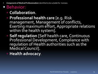    Components of Medical Professionalism identified to be suitable for trainees:

 Behavior:
     Collaboration.
     Professional health care [e.g. Risk
      management, Management of conflicts,
      Exerting maximum effort, Appropriate relations
      within the health system].
     Self regulation [Self health care, Continuous
      Professional Development, Compliance with
      regulation of Health authorities such as the
      Medical Council].
     Health advocacy.



                                                          Ihab B Abdalrahman (Tarawa)   12/31/2012   23
 