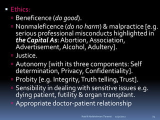  Ethics:
   Beneficence (do good).
   Nonmaleficence (do no harm) & malpractice [e.g.
      serious professional misconducts highlighted in
      the Capital As: Abortion, Association,
      Advertisement, Alcohol, Adultery].
     Justice.
     Autonomy [with its three components: Self
      determination, Privacy, Confidentiality].
     Probity [e.g. Integrity, Truth telling, Trust].
     Sensibility in dealing with sensitive issues e.g.
      dying patient, futility & organ transplant.
     Appropriate doctor-patient relationship
                             Ihab B Abdalrahman (Tarawa)   12/31/2012   24
 