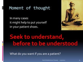 Moment of thought

In many cases
it might help to put yourself
in your patient shoes.


Seek to understand,
 before to be understood
What do you want if you are a patient?
                         Ihab B Abdalrahman (Tarawa)   12/31/2012   37
 