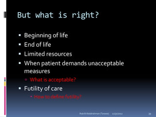 But what is right?

 Beginning of life
 End of life
 Limited resources
 When patient demands unacceptable
  measures
   What is acceptable?
 Futility of care
     How to define futility?


                            Ihab B Abdalrahman (Tarawa)   12/31/2012   39
 