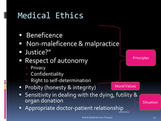 Medical Ethics

    Beneficence
    Non-maleficence & malpractice
   Justice?”
                                                           Principles
   Respect of autonomy
     Privacy
     Confidentiality
     Right to self-determination
 Probity (honesty & integrity)         Moral Values

 Sensitivity in dealing with the dying, futility &
  organ donation                                                 Situation
 Appropriate doctor-patient relationship
                                       12/31/2012

                             Ihab B Abdalrahman (Tarawa)                41
 