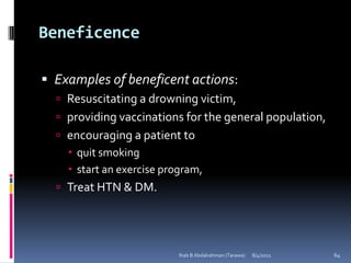 Beneficence

 Examples of beneficent actions:
   Resuscitating a drowning victim,
   providing vaccinations for the general population,
   encouraging a patient to
     quit smoking
     start an exercise program,
   Treat HTN & DM.




                           Ihab B Abdalrahman (Tarawa)   8/4/2011   64
 