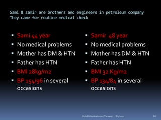 Sami & samir are brothers and engineers in petroleum company
They came for routine medical check



 Sami 44 year                     Samir 48 year
 No medical problems              No medical problems
 Mother has DM & HTN              Mother has DM & HTN
 Father has HTN                   Father has HTN
 BMI 28kg/m2                      BMI 32 Kg/m2
 BP 154/96 in several             BP 134/84 in several
  occasions                         occasions



                                Ihab B Abdalrahman (Tarawa)   8/4/2011   66
 