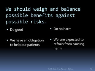 We should weigh and balance
possible benefits against
possible risks.
 Do good                    Do no harm


 We have an obligation      We are expected to
  to help our patients        refrain from causing
                              harm.




                          Ihab B Abdalrahman (Tarawa)   8/4/2011   67
 