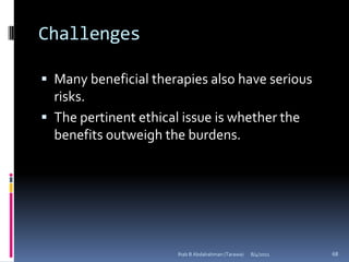 Challenges

 Many beneficial therapies also have serious
  risks.
 The pertinent ethical issue is whether the
  benefits outweigh the burdens.




                       Ihab B Abdalrahman (Tarawa)   8/4/2011   68
 