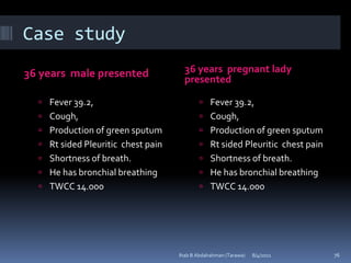 Case study
36 years male presented               36 years pregnant lady
                                      presented

   Fever 39.2,                              Fever 39.2,
   Cough,                                   Cough,
   Production of green sputum               Production of green sputum
   Rt sided Pleuritic chest pain            Rt sided Pleuritic chest pain
   Shortness of breath.                     Shortness of breath.
   He has bronchial breathing               He has bronchial breathing
   TWCC 14.000                              TWCC 14.000




                                    Ihab B Abdalrahman (Tarawa)   8/4/2011    76
 