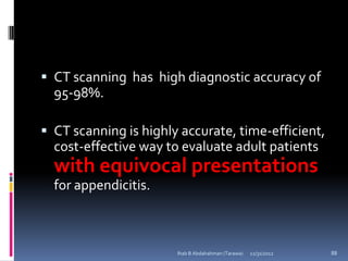  CT scanning has high diagnostic accuracy of
  95-98%.

 CT scanning is highly accurate, time-efficient,
  cost-effective way to evaluate adult patients
  with equivocal presentations
  for appendicitis.



                       Ihab B Abdalrahman (Tarawa)   12/31/2012   88
 