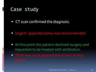 Case study

 CT scan confirmed the diagnosis.


 Urgent appendectomy was recommended.


 At this point the patient declined surgery and
  requested to be treated with antibiotics.
 What was most appropriate action at thas
  point?

                       Ihab B Abdalrahman (Tarawa)   12/31/2012   90
 