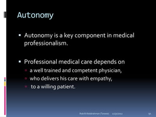 Autonomy

 Autonomy is a key component in medical
  professionalism.

 Professional medical care depends on
   a well trained and competent physician,
   who delivers his care with empathy,
   to a willing patient.




                            Ihab B Abdalrahman (Tarawa)   12/31/2012   91
 