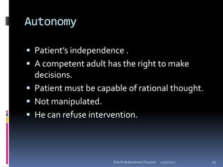 Autonomy

 Patient’s independence .
 A competent adult has the right to make
  decisions.
 Patient must be capable of rational thought.
 Not manipulated.
 He can refuse intervention.




                      Ihab B Abdalrahman (Tarawa)   12/31/2012   92
 