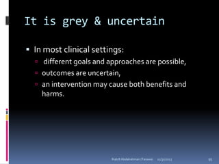 It is grey & uncertain

 In most clinical settings:
   different goals and approaches are possible,
   outcomes are uncertain,
   an intervention may cause both benefits and
    harms.




                         Ihab B Abdalrahman (Tarawa)   12/31/2012   95
 