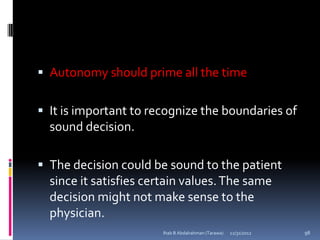  Autonomy should prime all the time


 It is important to recognize the boundaries of
  sound decision.

 The decision could be sound to the patient
  since it satisfies certain values. The same
  decision might not make sense to the
  physician.
                       Ihab B Abdalrahman (Tarawa)   12/31/2012   98
 