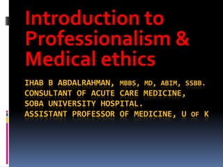 Introduction to
Professionalism &
Medical ethics
IHAB B ABDALRAHMAN, MBBS, MD, ABIM, SSBB.
CONSULTANT OF ACUTE CARE MEDICINE,
SOBA UNIVERSITY HOSPITAL.
ASSISTANT PROFESSOR OF MEDICINE, U OF K
 