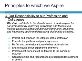 Principles to which we Aspire
3. Our Responsibility to our Profession and
Colleagues
We shall contribute to the development of, and respect for,
our profession by improving knowledge and techniques,
making work relevant to solutions of community problems,
and increasing public understanding of planning activities.
a) Protect and enhance the integrity of the profession
b) Educate the public about planning issues
c) Be fair and professional toward other professionals
d) Share results of our experience and work
e) Professional work should be tailored to the particular
situation
f) Contribute time and resources to professional development
of others
 