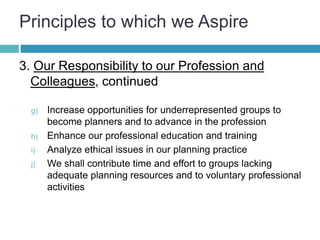 Principles to which we Aspire
3. Our Responsibility to our Profession and
Colleagues, continued
g) Increase opportunities for underrepresented groups to
become planners and to advance in the profession
h) Enhance our professional education and training
i) Analyze ethical issues in our planning practice
j) We shall contribute time and effort to groups lacking
adequate planning resources and to voluntary professional
activities
 