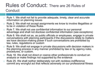 Rules of Conduct: There are 26 Rules of
Conduct
 Rule 1. We shall not fail to provide adequate, timely, clear and accurate
information on planning issues
 Rule 2. We shall not accept assignments we know to involve illegalities or
to be in violation of these Rules
 Rule 7. We shall not use confidential information to our personal
advantage and shall not disclose confidential information (see exceptions)
 Rule 8. We shall not as, as public officials or employees, engage in private
conversations with planning participants if the discussions relate to matters
we have decision-making power if such conversations are prohibited by
law, rules, regulations or custom
 Rule 9. We shall not engage in private discussions with decision makers in
the planning process in any manner prohibited by law or by agency rules,
procedures, or custom.
 Rule 18. We shall not direct or coerce other professionals to conduct an
analysis or make findings not supported by the evidence
 Rule 25. We shall neither deliberately not with reckless indifference
commit any wrongful act that reflects adversely on our professional fitness
 