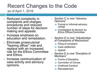 Recent Changes to the Code
as of April 1, 2016
 Reduced complexity in
complaints and charges
procedures and reduced
number of steps for decision
making and appeals.
 Increase emphasis on
education and remediation.
 Eliminate prosecutorial
"hearing officer“ role and
replace with an increased
role for the Ethics Committee
and Ethics.
 Increase communication of
case activity and advisory
opinions.
 Section C is now “Advisory
Opinions”
 Formal or informal advisory
rulings
 Investigation & decision by
Ethics Officer/Committee
 Section D is now “Adjudication
of Complaints of Misconduct”
 Filing of complaint
 Case settlement
 Appeal
 Section E is now “Discipline of
Members”
 Forms of Discipline
 Conviction of Crimes
 Unethical Conduct
 Reinstatement
 