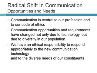 Radical Shift In Communication
Opportunities and Needs
 Communication is central to our profession and
to our code of ethics
 Communication opportunities and requirements
have changed not only due to technology, but
due to diversity in our population.
 We have an ethical responsibility to respond
appropriately to the new communication
technology
and to the diverse needs of our constituents
 