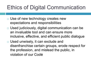 Ethics of Digital Communication
 Use of new technology creates new
expectations and responsibilities
 Used judiciously, digital communication can be
an invaluable tool and can ensure more
inclusive, effective, and efficient public dialogue
 Used unwisely, it can exclude and
disenfranchise certain groups, erode respect for
the profession, and mislead the public, in
violation of our Code
 