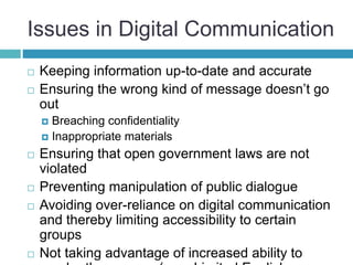Issues in Digital Communication
 Keeping information up-to-date and accurate
 Ensuring the wrong kind of message doesn’t go
out
 Breaching confidentiality
 Inappropriate materials
 Ensuring that open government laws are not
violated
 Preventing manipulation of public dialogue
 Avoiding over-reliance on digital communication
and thereby limiting accessibility to certain
groups
 Not taking advantage of increased ability to
 