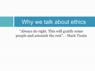 “Always do right. This will gratify some
people and astonish the rest”. - Mark Twain
Why we talk about ethics
 
