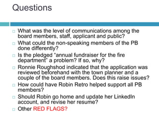 Questions
 What was the level of communications among the
board members, staff, applicant and public?
 What could the non-speaking members of the PB
done differently?
 Is the pledged “annual fundraiser for the fire
department” a problem? If so, why?
 Ronnie Roughshod indicated that the application was
reviewed beforehand with the town planner and a
couple of the board members. Does this raise issues?
 How could have Robin Retro helped support all PB
members?
 Should Robin go home and update her LinkedIn
account, and revise her resume?
 Other RED FLAGS?
 