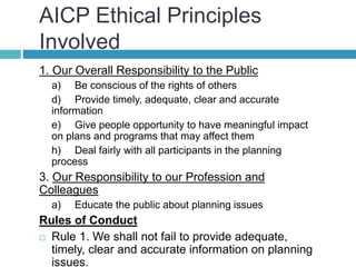 AICP Ethical Principles
Involved
1. Our Overall Responsibility to the Public
a) Be conscious of the rights of others
d) Provide timely, adequate, clear and accurate
information
e) Give people opportunity to have meaningful impact
on plans and programs that may affect them
h) Deal fairly with all participants in the planning
process
3. Our Responsibility to our Profession and
Colleagues
a) Educate the public about planning issues
Rules of Conduct
 Rule 1. We shall not fail to provide adequate,
timely, clear and accurate information on planning
issues.
 