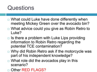 Questions
 What could Luke have done differently when
meeting Mickey Green over the avocado bin?
 What advice could you give as Robin Retro to
Luke?
 Is there a problem with Luke Lips providing
information to Robin Retro regarding the
potential TCE contamination?
 Why did Robin Retro ask if the motorcycle was
part of his independent knowledge?
 What role did the avocados play in this
scenario?
 Other RED FLAGS?
 