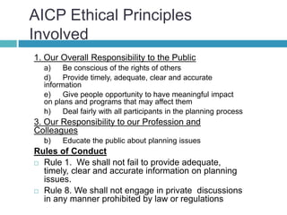 AICP Ethical Principles
Involved
1. Our Overall Responsibility to the Public
a) Be conscious of the rights of others
d) Provide timely, adequate, clear and accurate
information
e) Give people opportunity to have meaningful impact
on plans and programs that may affect them
h) Deal fairly with all participants in the planning process
3. Our Responsibility to our Profession and
Colleagues
b) Educate the public about planning issues
Rules of Conduct
 Rule 1. We shall not fail to provide adequate,
timely, clear and accurate information on planning
issues.
 Rule 8. We shall not engage in private discussions
in any manner prohibited by law or regulations
 