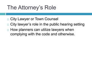 The Attorney’s Role
 City Lawyer or Town Counsel
 City lawyer’s role in the public hearing setting
 How planners can utilize lawyers when
complying with the code and otherwise.
 