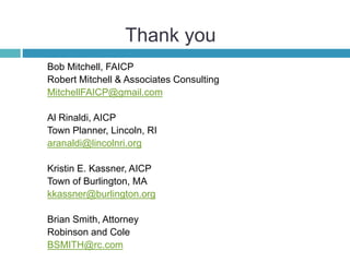 Thank you
Bob Mitchell, FAICP
Robert Mitchell & Associates Consulting
MitchellFAICP@gmail.com
Al Rinaldi, AICP
Town Planner, Lincoln, RI
aranaldi@lincolnri.org
Kristin E. Kassner, AICP
Town of Burlington, MA
kkassner@burlington.org
Brian Smith, Attorney
Robinson and Cole
BSMITH@rc.com
 