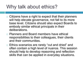 Why talk about ethics?
 Citizens have a right to expect that their planners
will help elevate governance, not fall to its more
base level. Citizens should also expect Boards to
embody similar ethical principals in their
deliberations.
 Planners and Board members have ethical
responsibilities to their colleagues, their clients
and their communities.
 Ethics scenarios are rarely “cut and dried” and
often contain a high level of nuance. This session
should help to develop reasoning and reflection
skills that can be applied in everyday situations.
 