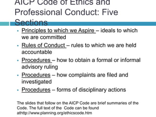 AICP Code of Ethics and
Professional Conduct: Five
Sections
 Principles to which we Aspire – ideals to which
we are committed
 Rules of Conduct – rules to which we are held
accountable
 Procedures – how to obtain a formal or informal
advisory ruling
 Procedures – how complaints are filed and
investigated
 Procedures – forms of disciplinary actions
The slides that follow on the AICP Code are brief summaries of the
Code. The full text of the Code can be found
athttp://www.planning.org/ethicscode.htm
 