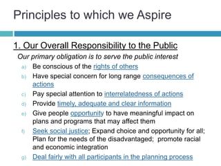 Principles to which we Aspire
1. Our Overall Responsibility to the Public
Our primary obligation is to serve the public interest
a) Be conscious of the rights of others
b) Have special concern for long range consequences of
actions
c) Pay special attention to interrelatedness of actions
d) Provide timely, adequate and clear information
e) Give people opportunity to have meaningful impact on
plans and programs that may affect them
f) Seek social justice; Expand choice and opportunity for all;
Plan for the needs of the disadvantaged; promote racial
and economic integration
g) Deal fairly with all participants in the planning process
 