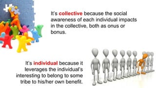 It’s individual because it
leverages the individual’s
interesting to belong to some
tribe to his/her own benefit.
It’s collective because the social
awareness of each individual impacts
in the collective, both as onus or
bonus.
 