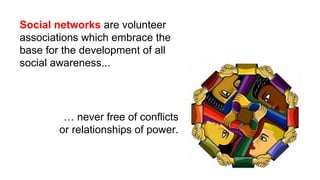 Social networks are volunteer
associations which embrace the
base for the development of all
social awareness...
… never free of conflicts
or relationships of power.
 