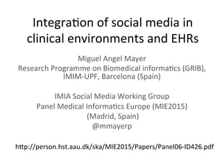 Integra(on	
  of	
  social	
  media	
  in	
  
clinical	
  environments	
  and	
  EHRs	
  
Miguel	
  Angel	
  Mayer	
  
Research	
  Programme	
  on	
  Biomedical	
  informa(cs	
  (GRIB),	
  
IMIM-­‐UPF,	
  Barcelona	
  (Spain)	
  
	
  
IMIA	
  Social	
  Media	
  Working	
  Group	
  	
  
Panel	
  Medical	
  Informa(cs	
  Europe	
  (MIE2015)	
  
	
  (Madrid,	
  Spain)	
  
@mmayerp	
  
hMp://person.hst.aau.dk/ska/MIE2015/Papers/Panel06-­‐ID426.pdf	
  
 