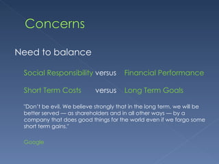 Need to balance Social Responsibility  versus  Financial Performance Short Term Costs   versus  Long Term Goals "Don’t be evil. We believe strongly that in the long term, we will be better served — as shareholders and in all other ways — by a company that does good things for the world even if we forgo some short term gains." Google 