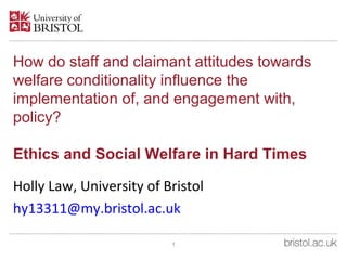 How do staff and claimant attitudes towards
welfare conditionality influence the
implementation of, and engagement with,
policy?
Ethics and Social Welfare in Hard Times
Holly Law, University of Bristol
hy13311@my.bristol.ac.uk
1
 
