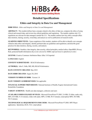 Detailed Specifications
                  Ethics and Integrity in Data Use and Management
HIBB TITLE: Ethics and Integrity in Data Use and Management

ABSTRACT: This module defines basic concepts related to the ethics of data use, compares the ethics of using
clinical and research data, and reviews key ethical guidelines and regulations. The module explains why U.S.
regulations are relevant for data managers outside the U.S. The module outlines how key ethics concepts affect
data retention, sharing, security, ownership, and analysis as well as publication of research results.

LEARNING OBJECTIVES: Upon completion of this module, students will be able to identify core concepts
related to data ethics and integrity; identify pertinent data use guidelines and regulations; and describe good
practices for data retention, sharing, security, and analysis.

KEYWORD(S): bioethics; data integrity; data security; ethical principles; medical ethics; OpenMRS; Privacy
Rule; protected health information (Keywords selected by HIBBs staff and listed in alphabetical order)

LICENSE: Creative Commons Attribution Share Alike 3.0 Unported

LANGUAGE: English

CONTENT SUBMITTED BY: REACH-Informatics

AUTHOR(S): John E. Sidle, MD, MS; REACH-Informatics

DATE CONTENT CREATED: May 2010

DATE HIBB CREATED: August 30, 2010

VERSION NUMBER OF HIBB: Version 1.0

DATE VERSION 1.0 HIBB REVISED: Not applicable

FINANCIAL SUPPORT PROVIDED BY: National Institutes of Health, Fogarty International Center;
Rockefeller Foundation

TARGET AUDIENCE: Health care data managers, collectors and users

AVAILABLE FORMAT(S)/SIZE OF FILES: Microsoft PowerPoint 97-2003, 2.6 MB, 32 slides; audio only,
MP3, 45.9 MB, 51:32 minutes; slides with audio, MP4, 12 MB, 50:15 minutes; smart phone MP4, 30.8 MB,
50:15 minutes

TECHNOLOGICAL REQUIREMENTS FOR USERS: Microsoft PowerPoint 97-2003; MP3 Player
application; Quicktime, DivX, VLC; smart phone


                                      E-mail: HIBBs@amia.org ♦ WWW.GHIP.NET
 