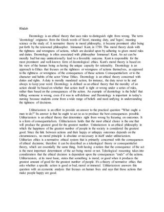 Rhidab
Deontology is an ethical theory that uses rules to distinguish right from wrong. The term
'deontology' originates from the Greek words of 'deon', meaning duty, and 'logos', meaning
science or the study of. A normative theory in moral philosophy, it became prominent after being
put forth by the renowned philosopher. Immanuel Kant, in 1788. This moral theory deals with
the rightness and wrongness of actions, which are decided upon by adhering to given moral rules
and duties. Deontology is often associated with philosopher Immanuel Kant. An act can be
morally bad but may unintentionally lead to a favorable outcome. Kant is responsible for the
most prominent and well-known form of deontological ethics. Kant's moral theory is based on
his view of the human being as having the unique capacity for rationality. Deontology is an
approach to Ethics that focuses on the rightness or wrongness of actions themselves, as opposed
to the rightness or wrongness of the consequences of those actions Consequentialism or to the
character and habits of the actor Virtue Ethics. Deontology is an ethical theory concerned with
duties and rights. A duty is morally mandated action, for instance, the duty never to lie and
always to keep your word. Deontology is defined as an ethical theory that the morality of an
action should be based on whether that action itself is right or wrong under a series of rules,
rather than based on the consequences of the action. An example of deontology is the belief that
killing someone is wrong, even if it was in self-defense and Deontology is important in today’s
nursing because students come from a wide range of beliefs and need unifying in understanding
the tightness of decisions.
Utilitarianism is an effort to provide an answer to the practical question “What ought a
man to do?” Its answer is that he ought to act so as to produce the best consequences possible.
Utilitarianism is an ethical theory that determines right from wrong by focusing on outcomes. It
is a form of consequentialism. Utilitarianism holds that the most ethical choice is the one that
will produce the greatest good for the greatest number. Unitarianism is an ethical philosophy in
which the happiness of the greatest number of people in the society is considered the greatest
good. Since the link between actions and their happy or unhappy outcomes depends on the
circumstances, no moral principle is absolute or necessary in itself under utilitarianism.
Utilitarian ethics is a normative ethical system that is primarily concerned with the consequences
of ethical decisions; therefore it can be described as a teleological theory or consequentialist
theory, which are essentially the same thing, both having a notion that the consequence of the act
is the most important determinant of the act being moral or not. Teleological reasoning takes into
consideration that the ethical decision is dependent upon the consequences “ends” of the actions.
Utilitarianism, at its most basic, states that something is moral, or good when it produces the
greatest amount of good for the greatest number of people. It's a theory of normative ethics that
asks whether a specific action is good or bad, moral or immoral. Utilitarianism answers this
question with an economic analysis that focuses on human lives and says that those actions that
make people happy are good.
 
