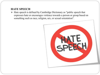 HATE SPEECH
 Hate speech is defined by Cambridge Dictionary as "public speech that
expresses hate or encourages violence towards a person or group based on
something such as race, religion, sex, or sexual orientation".
 